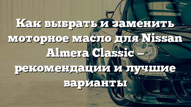 Как выбрать и заменить моторное масло для Nissan Almera Classic — рекомендации и лучшие варианты