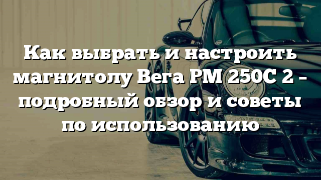 Как выбрать и настроить магнитолу Вега РМ 250С 2 – подробный обзор и советы по использованию