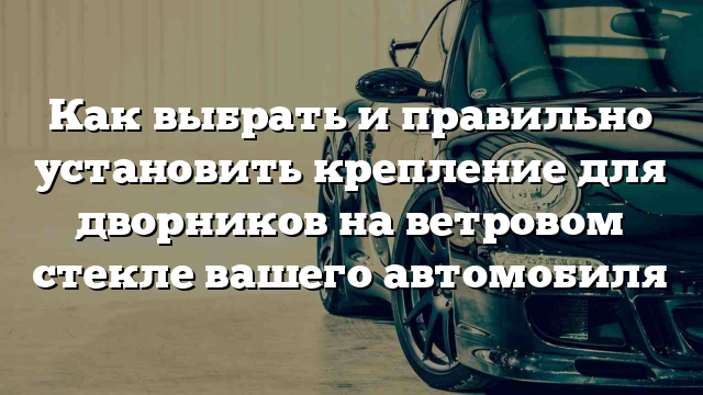 Как выбрать и правильно установить крепление для дворников на ветровом стекле вашего автомобиля