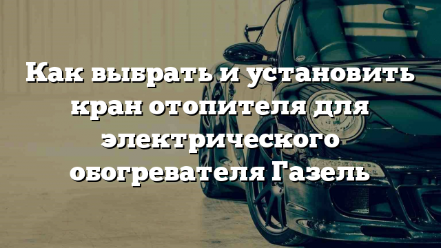 Как выбрать и установить кран отопителя для электрического обогревателя Газель