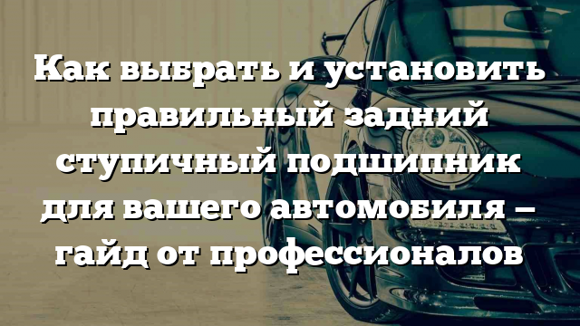 Как выбрать и установить правильный задний ступичный подшипник для вашего автомобиля — гайд от профессионалов