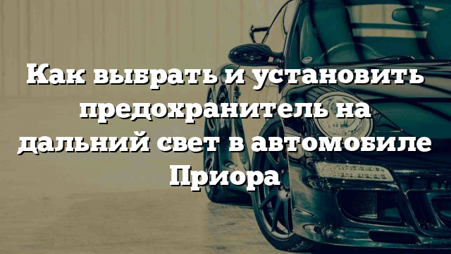 Как выбрать и установить предохранитель на дальний свет в автомобиле Приора