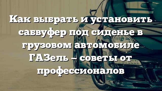 Как выбрать и установить сабвуфер под сиденье в грузовом автомобиле ГАЗель — советы от профессионалов