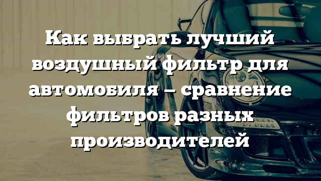 Как выбрать лучший воздушный фильтр для автомобиля — сравнение фильтров разных производителей