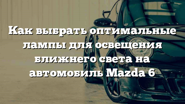 Как выбрать оптимальные лампы для освещения ближнего света на автомобиль Mazda 6