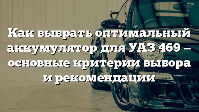 Как выбрать оптимальный аккумулятор для УАЗ 469 — основные критерии выбора и рекомендации