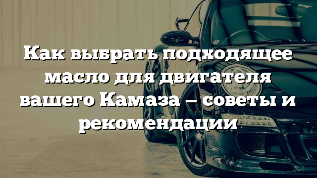 Как выбрать подходящее масло для двигателя вашего Камаза — советы и рекомендации