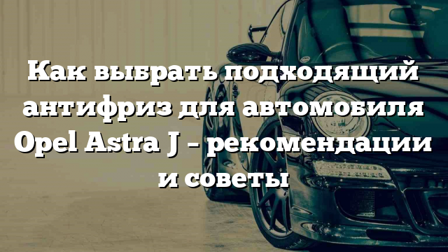 Как выбрать подходящий антифриз для автомобиля Opel Astra J – рекомендации и советы