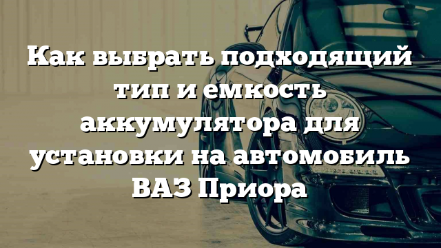 Как выбрать подходящий тип и емкость аккумулятора для установки на автомобиль ВАЗ Приора