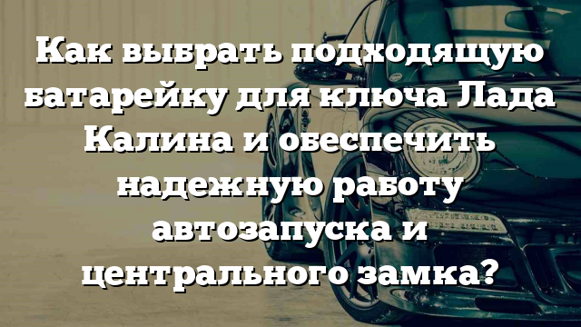 Как выбрать подходящую батарейку для ключа Лада Калина и обеспечить надежную работу автозапуска и центрального замка?