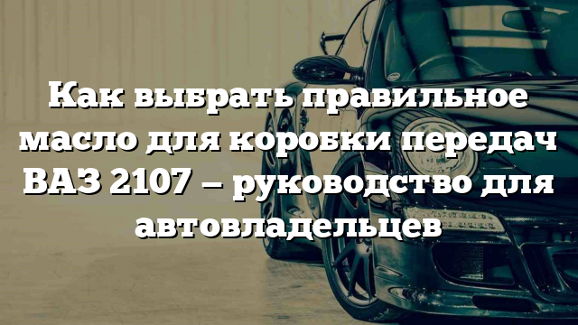 Как выбрать правильное масло для коробки передач ВАЗ 2107 — руководство для автовладельцев