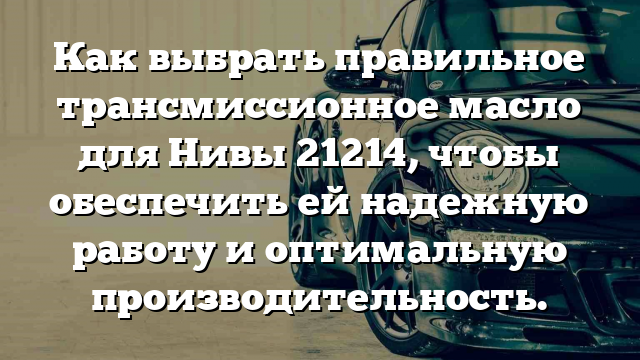 Как выбрать правильное трансмиссионное масло для Нивы 21214, чтобы обеспечить ей надежную работу и оптимальную производительность.