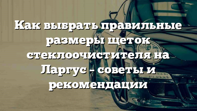 Как выбрать правильные размеры щеток стеклоочистителя на Ларгус – советы и рекомендации