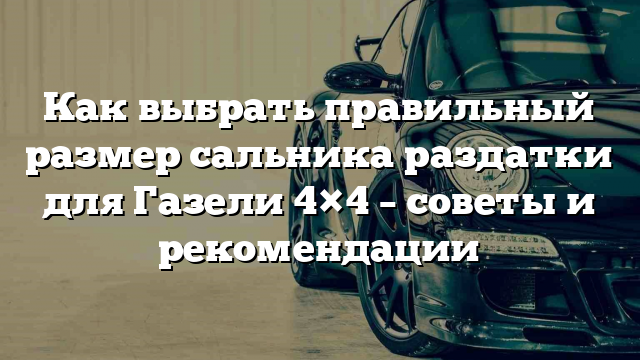 Как выбрать правильный размер сальника раздатки для Газели 4×4 – советы и рекомендации