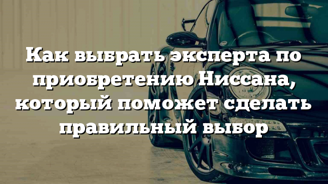 Как выбрать эксперта по приобретению Ниссана, который поможет сделать правильный выбор