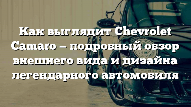 Как выглядит Chevrolet Camaro — подробный обзор внешнего вида и дизайна легендарного автомобиля