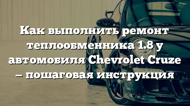 Как выполнить ремонт теплообменника 1.8 у автомобиля Chevrolet Cruze — пошаговая инструкция