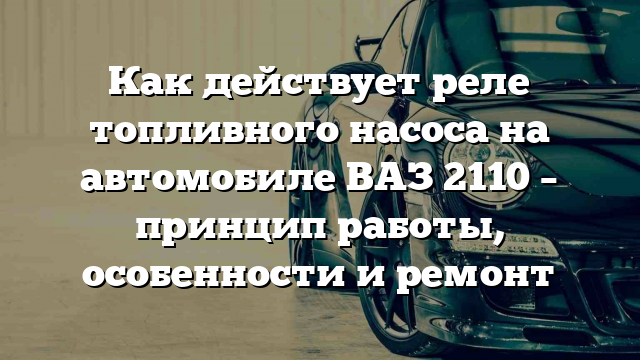 Как действует реле топливного насоса на автомобиле ВАЗ 2110 – принцип работы, особенности и ремонт