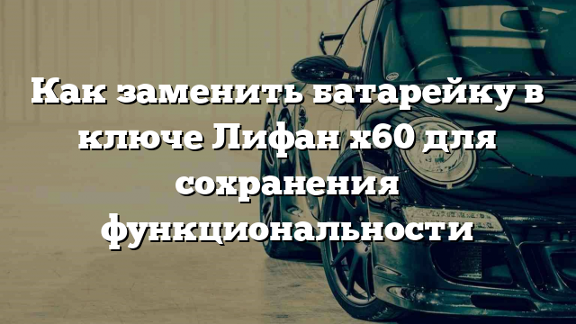 Как заменить батарейку в ключе Лифан х60 для сохранения функциональности