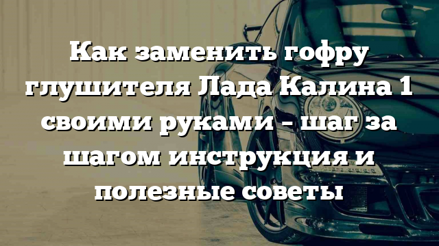 Как заменить гофру глушителя Лада Калина 1 своими руками – шаг за шагом инструкция и полезные советы