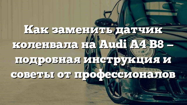 Как заменить датчик коленвала на Audi A4 B8 — подробная инструкция и советы от профессионалов