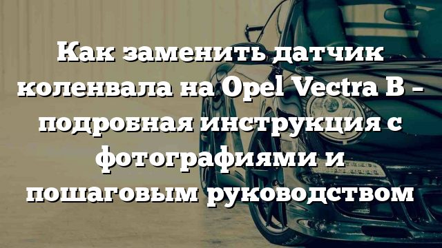 Как заменить датчик коленвала на Opel Vectra B – подробная инструкция с фотографиями и пошаговым руководством