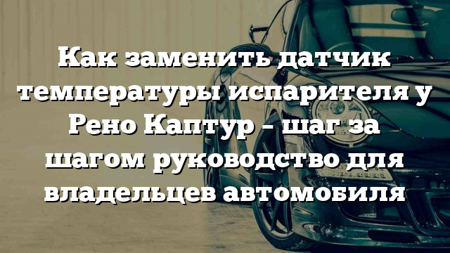 Как заменить датчик температуры испарителя у Рено Каптур – шаг за шагом руководство для владельцев автомобиля