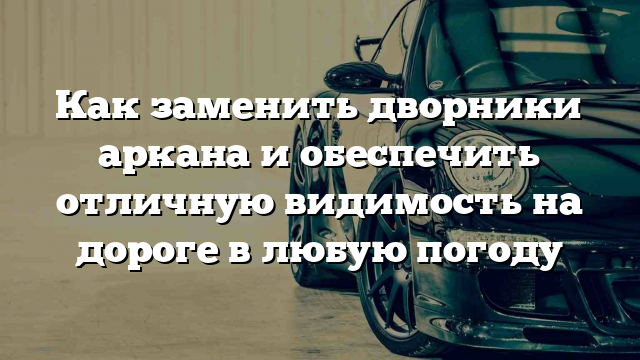 Как заменить дворники аркана и обеспечить отличную видимость на дороге в любую погоду