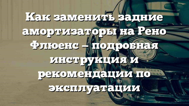 Как заменить задние амортизаторы на Рено Флюенс — подробная инструкция и рекомендации по эксплуатации