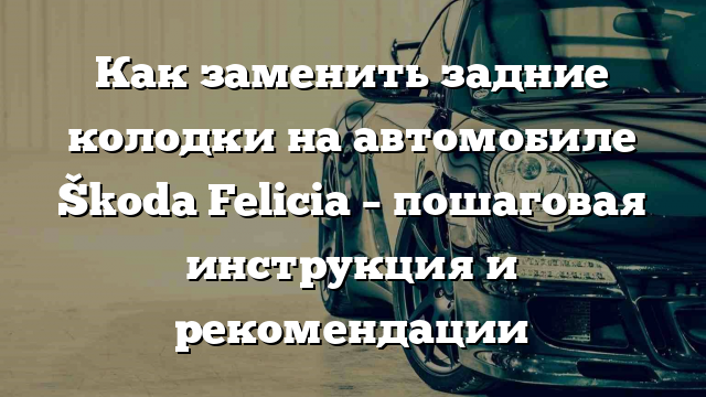 Как заменить задние колодки на автомобиле Škoda Felicia – пошаговая инструкция и рекомендации