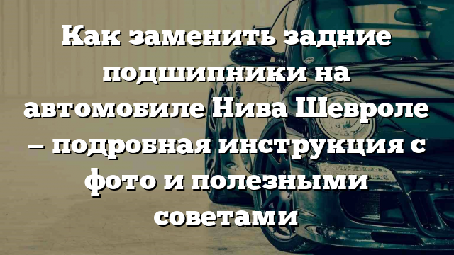 Как заменить задние подшипники на автомобиле Нива Шевроле — подробная инструкция с фото и полезными советами