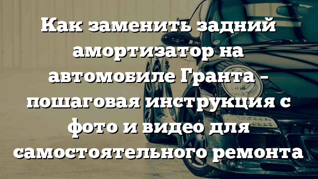 Как заменить задний амортизатор на автомобиле Гранта – пошаговая инструкция с фото и видео для самостоятельного ремонта