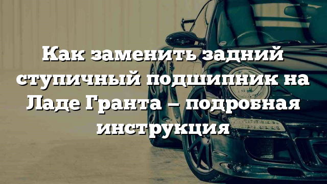 Как заменить задний ступичный подшипник на Ладе Гранта — подробная инструкция