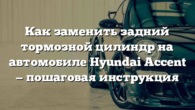 Как заменить задний тормозной цилиндр на автомобиле Hyundai Accent — пошаговая инструкция