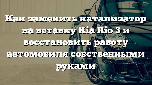 Как заменить катализатор на вставку Kia Rio 3 и восстановить работу автомобиля собственными руками