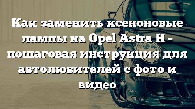 Как заменить ксеноновые лампы на Opel Astra H – пошаговая инструкция для автолюбителей с фото и видео