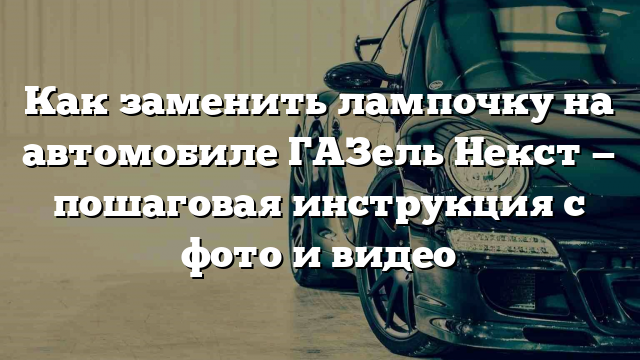 Как заменить лампочку на автомобиле ГАЗель Некст — пошаговая инструкция с фото и видео