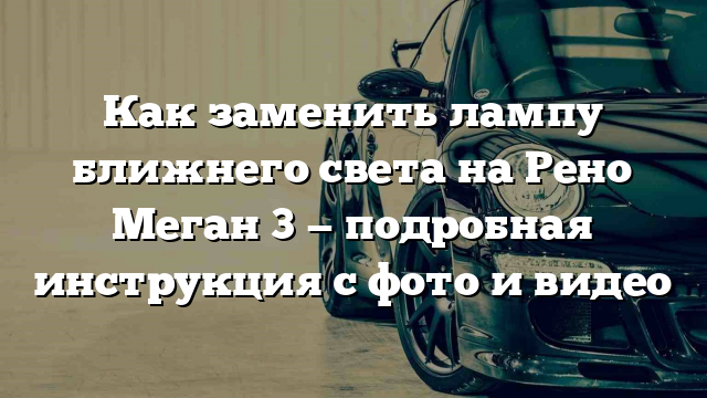 Как заменить лампу ближнего света на Рено Меган 3 — подробная инструкция с фото и видео