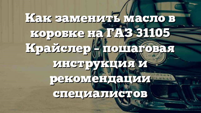 Как заменить масло в коробке на ГАЗ 31105 Крайслер – пошаговая инструкция и рекомендации специалистов