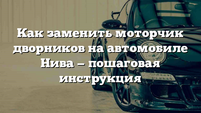 Как заменить моторчик дворников на автомобиле Нива — пошаговая инструкция