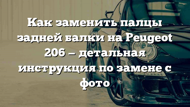 Как заменить палцы задней балки на Peugeot 206 — детальная инструкция по замене с фото