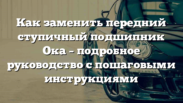 Как заменить передний ступичный подшипник Ока – подробное руководство с пошаговыми инструкциями