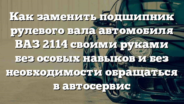 Как заменить подшипник рулевого вала автомобиля ВАЗ 2114 своими руками без особых навыков и без необходимости обращаться в автосервис