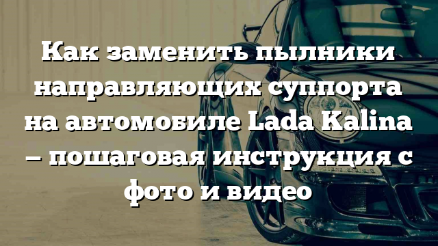 Как заменить пылники направляющих суппорта на автомобиле Lada Kalina — пошаговая инструкция с фото и видео