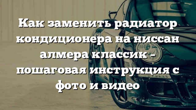 Как заменить радиатор кондиционера на ниссан алмера классик – пошаговая инструкция с фото и видео