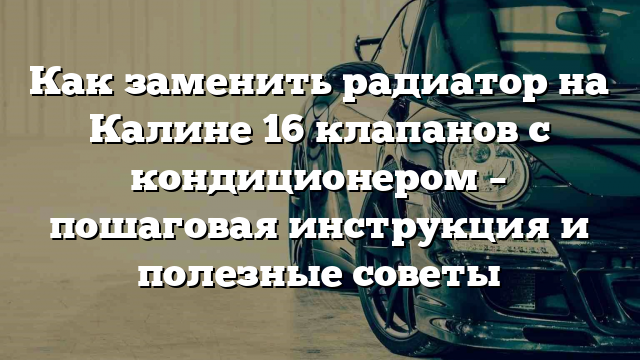 Как заменить радиатор на Калине 16 клапанов с кондиционером – пошаговая инструкция и полезные советы