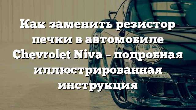 Как заменить резистор печки в автомобиле Chevrolet Niva – подробная иллюстрированная инструкция