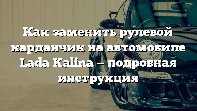 Как заменить рулевой карданчик на автомобиле Lada Kalina — подробная инструкция