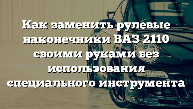 Как заменить рулевые наконечники ВАЗ 2110 своими руками без использования специального инструмента