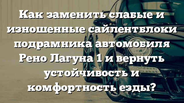 Как заменить слабые и изношенные сайлентблоки подрамника автомобиля Рено Лагуна 1 и вернуть устойчивость и комфортность езды?